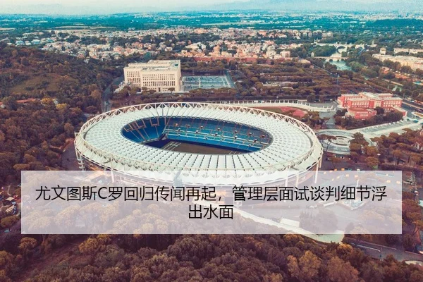 尤文图斯C罗回归传闻再起，管理层面试谈判细节浮出水面